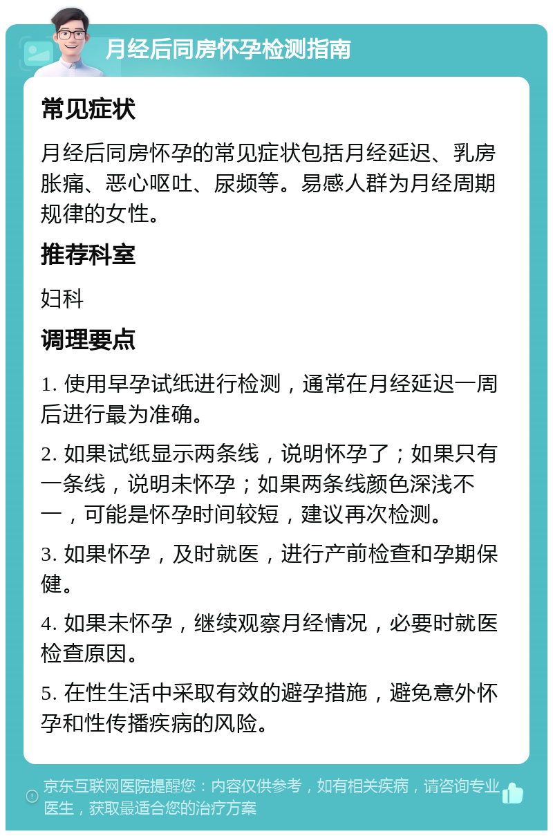 月经后同房怀孕检测指南 常见症状 月经后同房怀孕的常见症状包括月经延迟、乳房胀痛、恶心呕吐、尿频等。易感人群为月经周期规律的女性。 推荐科室 妇科 调理要点 1. 使用早孕试纸进行检测，通常在月经延迟一周后进行最为准确。 2. 如果试纸显示两条线，说明怀孕了；如果只有一条线，说明未怀孕；如果两条线颜色深浅不一，可能是怀孕时间较短，建议再次检测。 3. 如果怀孕，及时就医，进行产前检查和孕期保健。 4. 如果未怀孕，继续观察月经情况，必要时就医检查原因。 5. 在性生活中采取有效的避孕措施，避免意外怀孕和性传播疾病的风险。