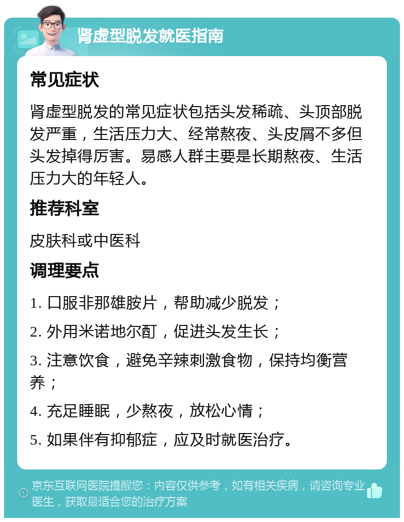 肾虚型脱发就医指南 常见症状 肾虚型脱发的常见症状包括头发稀疏、头顶部脱发严重，生活压力大、经常熬夜、头皮屑不多但头发掉得厉害。易感人群主要是长期熬夜、生活压力大的年轻人。 推荐科室 皮肤科或中医科 调理要点 1. 口服非那雄胺片，帮助减少脱发； 2. 外用米诺地尔酊，促进头发生长； 3. 注意饮食，避免辛辣刺激食物，保持均衡营养； 4. 充足睡眠，少熬夜，放松心情； 5. 如果伴有抑郁症，应及时就医治疗。