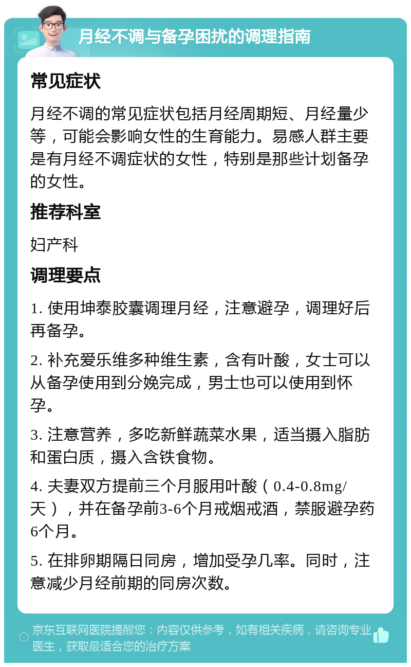 月经不调与备孕困扰的调理指南 常见症状 月经不调的常见症状包括月经周期短、月经量少等，可能会影响女性的生育能力。易感人群主要是有月经不调症状的女性，特别是那些计划备孕的女性。 推荐科室 妇产科 调理要点 1. 使用坤泰胶囊调理月经，注意避孕，调理好后再备孕。 2. 补充爱乐维多种维生素，含有叶酸，女士可以从备孕使用到分娩完成，男士也可以使用到怀孕。 3. 注意营养，多吃新鲜蔬菜水果，适当摄入脂肪和蛋白质，摄入含铁食物。 4. 夫妻双方提前三个月服用叶酸（0.4-0.8mg/天），并在备孕前3-6个月戒烟戒酒，禁服避孕药6个月。 5. 在排卵期隔日同房，增加受孕几率。同时，注意减少月经前期的同房次数。