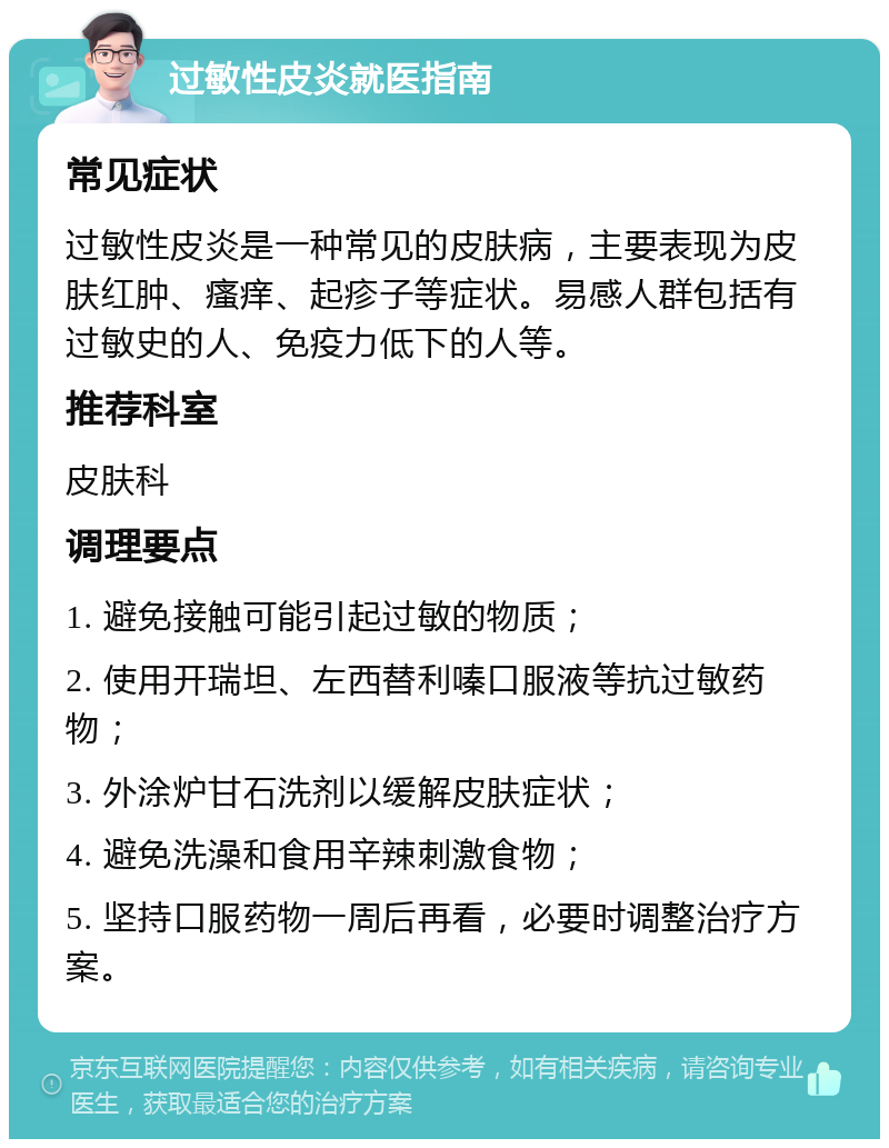 过敏性皮炎就医指南 常见症状 过敏性皮炎是一种常见的皮肤病，主要表现为皮肤红肿、瘙痒、起疹子等症状。易感人群包括有过敏史的人、免疫力低下的人等。 推荐科室 皮肤科 调理要点 1. 避免接触可能引起过敏的物质； 2. 使用开瑞坦、左西替利嗪口服液等抗过敏药物； 3. 外涂炉甘石洗剂以缓解皮肤症状； 4. 避免洗澡和食用辛辣刺激食物； 5. 坚持口服药物一周后再看，必要时调整治疗方案。