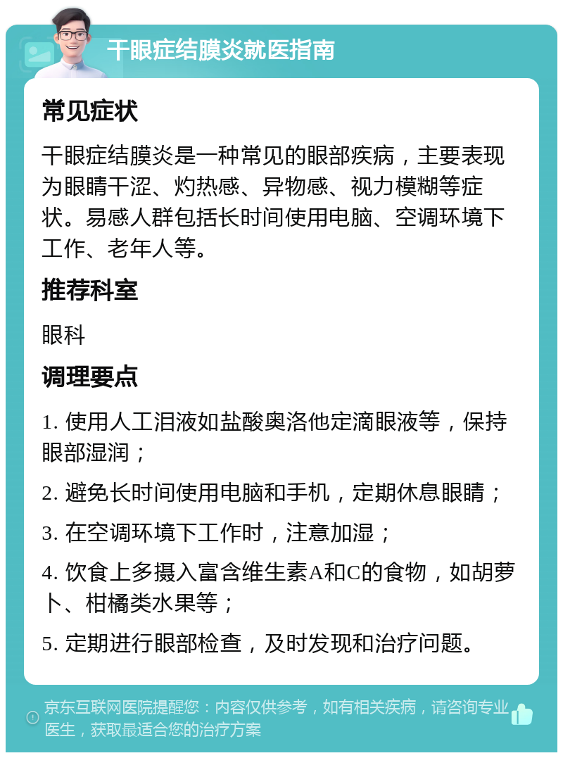 干眼症结膜炎就医指南 常见症状 干眼症结膜炎是一种常见的眼部疾病，主要表现为眼睛干涩、灼热感、异物感、视力模糊等症状。易感人群包括长时间使用电脑、空调环境下工作、老年人等。 推荐科室 眼科 调理要点 1. 使用人工泪液如盐酸奥洛他定滴眼液等，保持眼部湿润； 2. 避免长时间使用电脑和手机，定期休息眼睛； 3. 在空调环境下工作时，注意加湿； 4. 饮食上多摄入富含维生素A和C的食物，如胡萝卜、柑橘类水果等； 5. 定期进行眼部检查，及时发现和治疗问题。