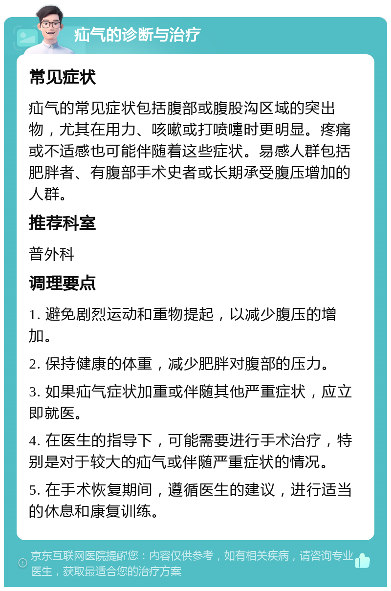 疝气的诊断与治疗 常见症状 疝气的常见症状包括腹部或腹股沟区域的突出物，尤其在用力、咳嗽或打喷嚏时更明显。疼痛或不适感也可能伴随着这些症状。易感人群包括肥胖者、有腹部手术史者或长期承受腹压增加的人群。 推荐科室 普外科 调理要点 1. 避免剧烈运动和重物提起，以减少腹压的增加。 2. 保持健康的体重，减少肥胖对腹部的压力。 3. 如果疝气症状加重或伴随其他严重症状，应立即就医。 4. 在医生的指导下，可能需要进行手术治疗，特别是对于较大的疝气或伴随严重症状的情况。 5. 在手术恢复期间，遵循医生的建议，进行适当的休息和康复训练。