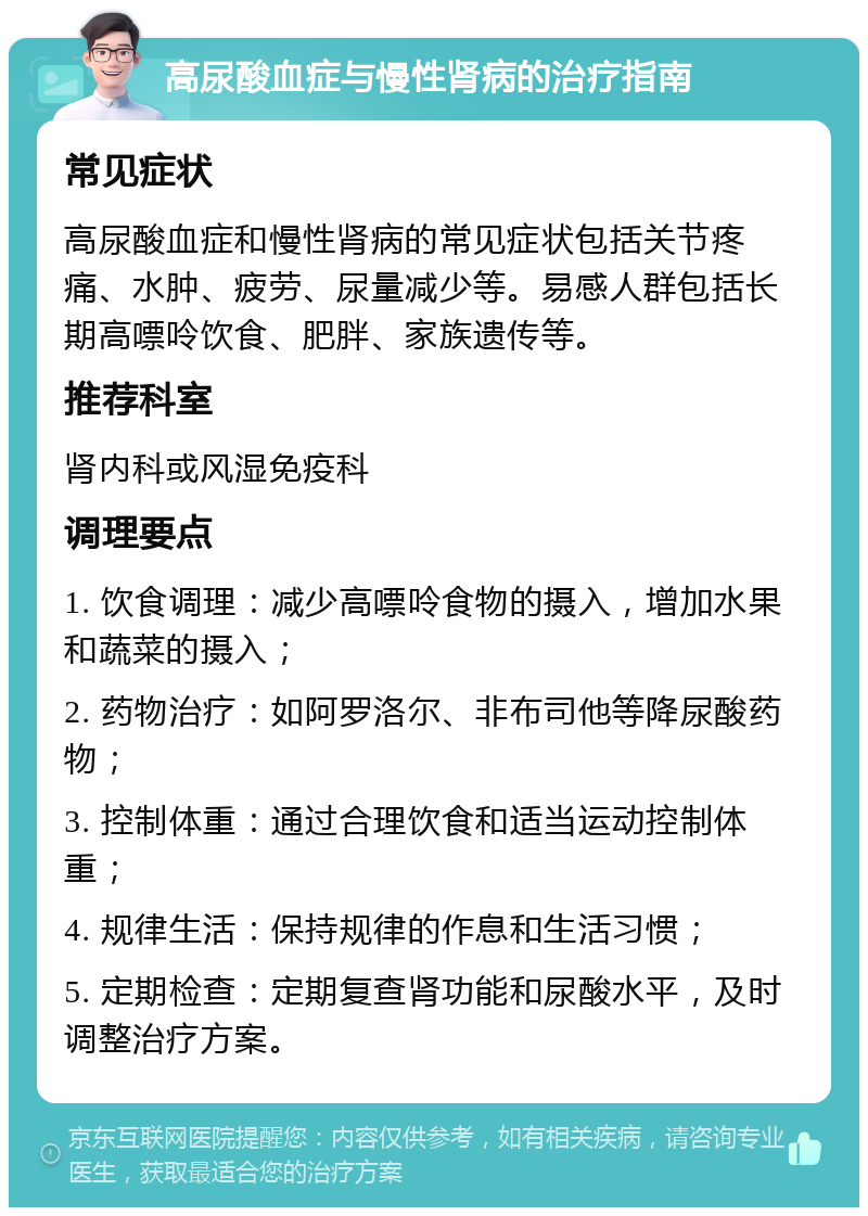 高尿酸血症与慢性肾病的治疗指南 常见症状 高尿酸血症和慢性肾病的常见症状包括关节疼痛、水肿、疲劳、尿量减少等。易感人群包括长期高嘌呤饮食、肥胖、家族遗传等。 推荐科室 肾内科或风湿免疫科 调理要点 1. 饮食调理：减少高嘌呤食物的摄入，增加水果和蔬菜的摄入； 2. 药物治疗：如阿罗洛尔、非布司他等降尿酸药物； 3. 控制体重：通过合理饮食和适当运动控制体重； 4. 规律生活：保持规律的作息和生活习惯； 5. 定期检查：定期复查肾功能和尿酸水平，及时调整治疗方案。