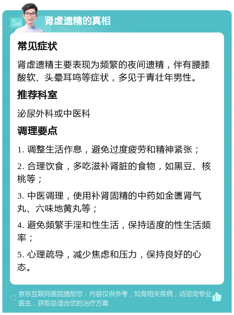 肾虚遗精的真相 常见症状 肾虚遗精主要表现为频繁的夜间遗精，伴有腰膝酸软、头晕耳鸣等症状，多见于青壮年男性。 推荐科室 泌尿外科或中医科 调理要点 1. 调整生活作息，避免过度疲劳和精神紧张； 2. 合理饮食，多吃滋补肾脏的食物，如黑豆、核桃等； 3. 中医调理，使用补肾固精的中药如金匮肾气丸、六味地黄丸等； 4. 避免频繁手淫和性生活，保持适度的性生活频率； 5. 心理疏导，减少焦虑和压力，保持良好的心态。