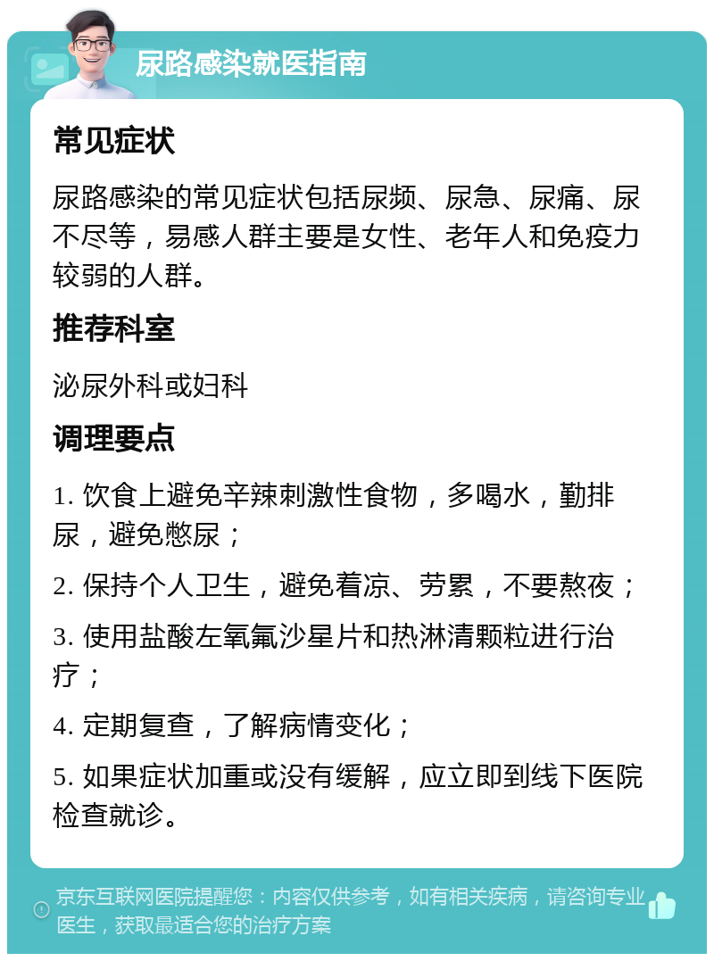 尿路感染就医指南 常见症状 尿路感染的常见症状包括尿频、尿急、尿痛、尿不尽等，易感人群主要是女性、老年人和免疫力较弱的人群。 推荐科室 泌尿外科或妇科 调理要点 1. 饮食上避免辛辣刺激性食物，多喝水，勤排尿，避免憋尿； 2. 保持个人卫生，避免着凉、劳累，不要熬夜； 3. 使用盐酸左氧氟沙星片和热淋清颗粒进行治疗； 4. 定期复查，了解病情变化； 5. 如果症状加重或没有缓解，应立即到线下医院检查就诊。