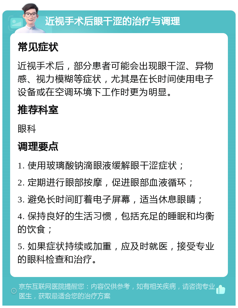 近视手术后眼干涩的治疗与调理 常见症状 近视手术后，部分患者可能会出现眼干涩、异物感、视力模糊等症状，尤其是在长时间使用电子设备或在空调环境下工作时更为明显。 推荐科室 眼科 调理要点 1. 使用玻璃酸钠滴眼液缓解眼干涩症状； 2. 定期进行眼部按摩，促进眼部血液循环； 3. 避免长时间盯着电子屏幕，适当休息眼睛； 4. 保持良好的生活习惯，包括充足的睡眠和均衡的饮食； 5. 如果症状持续或加重，应及时就医，接受专业的眼科检查和治疗。