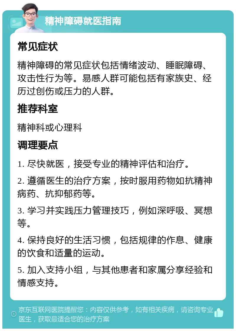 精神障碍就医指南 常见症状 精神障碍的常见症状包括情绪波动、睡眠障碍、攻击性行为等。易感人群可能包括有家族史、经历过创伤或压力的人群。 推荐科室 精神科或心理科 调理要点 1. 尽快就医，接受专业的精神评估和治疗。 2. 遵循医生的治疗方案，按时服用药物如抗精神病药、抗抑郁药等。 3. 学习并实践压力管理技巧，例如深呼吸、冥想等。 4. 保持良好的生活习惯，包括规律的作息、健康的饮食和适量的运动。 5. 加入支持小组，与其他患者和家属分享经验和情感支持。