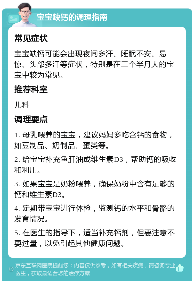 宝宝缺钙的调理指南 常见症状 宝宝缺钙可能会出现夜间多汗、睡眠不安、易惊、头部多汗等症状，特别是在三个半月大的宝宝中较为常见。 推荐科室 儿科 调理要点 1. 母乳喂养的宝宝，建议妈妈多吃含钙的食物，如豆制品、奶制品、蛋类等。 2. 给宝宝补充鱼肝油或维生素D3，帮助钙的吸收和利用。 3. 如果宝宝是奶粉喂养，确保奶粉中含有足够的钙和维生素D3。 4. 定期带宝宝进行体检，监测钙的水平和骨骼的发育情况。 5. 在医生的指导下，适当补充钙剂，但要注意不要过量，以免引起其他健康问题。