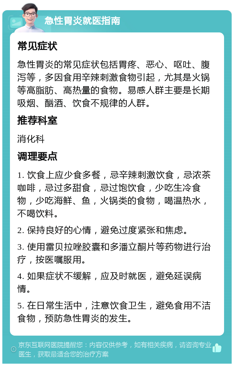 急性胃炎就医指南 常见症状 急性胃炎的常见症状包括胃疼、恶心、呕吐、腹泻等，多因食用辛辣刺激食物引起，尤其是火锅等高脂肪、高热量的食物。易感人群主要是长期吸烟、酗酒、饮食不规律的人群。 推荐科室 消化科 调理要点 1. 饮食上应少食多餐，忌辛辣刺激饮食，忌浓茶咖啡，忌过多甜食，忌过饱饮食，少吃生冷食物，少吃海鲜、鱼，火锅类的食物，喝温热水，不喝饮料。 2. 保持良好的心情，避免过度紧张和焦虑。 3. 使用雷贝拉唑胶囊和多潘立酮片等药物进行治疗，按医嘱服用。 4. 如果症状不缓解，应及时就医，避免延误病情。 5. 在日常生活中，注意饮食卫生，避免食用不洁食物，预防急性胃炎的发生。