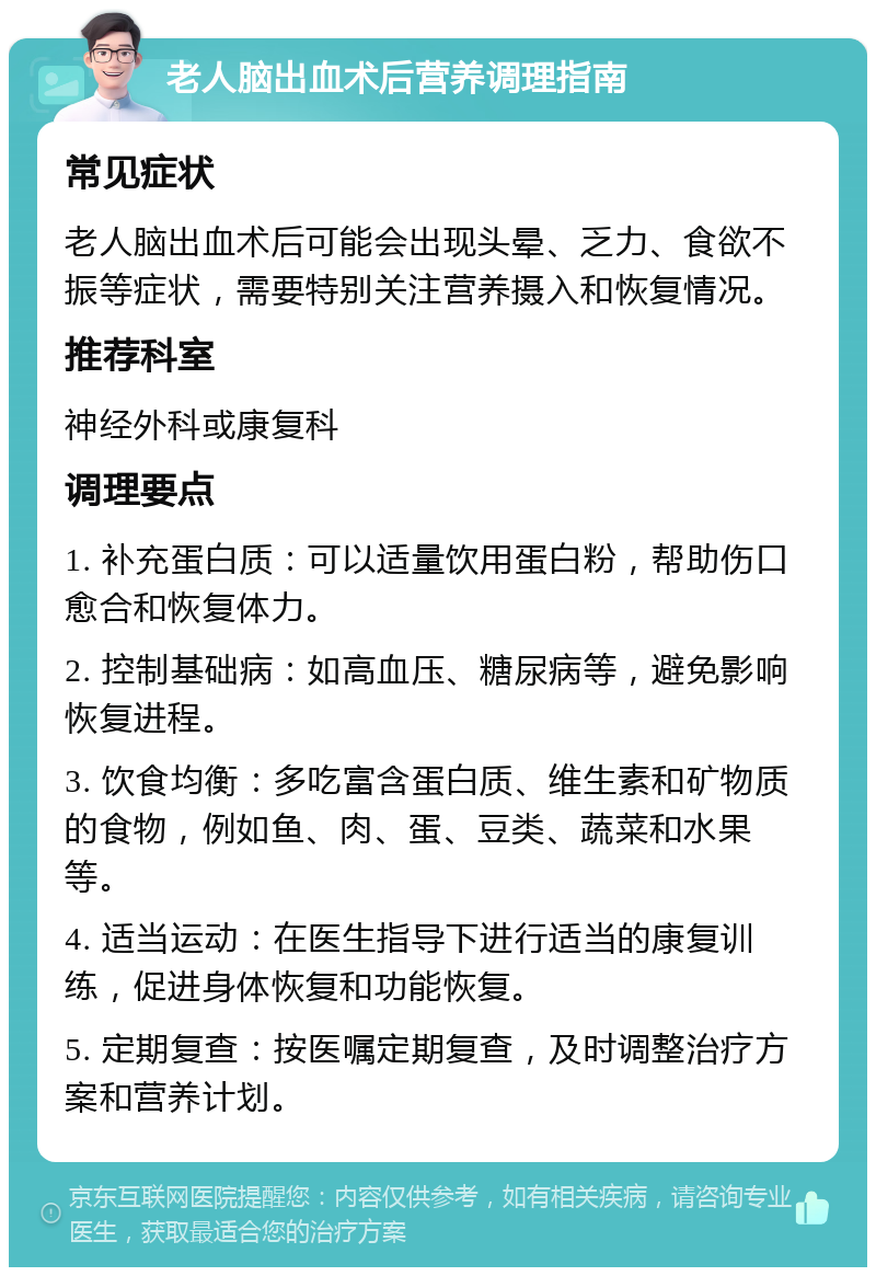 老人脑出血术后营养调理指南 常见症状 老人脑出血术后可能会出现头晕、乏力、食欲不振等症状，需要特别关注营养摄入和恢复情况。 推荐科室 神经外科或康复科 调理要点 1. 补充蛋白质：可以适量饮用蛋白粉，帮助伤口愈合和恢复体力。 2. 控制基础病：如高血压、糖尿病等，避免影响恢复进程。 3. 饮食均衡：多吃富含蛋白质、维生素和矿物质的食物，例如鱼、肉、蛋、豆类、蔬菜和水果等。 4. 适当运动：在医生指导下进行适当的康复训练，促进身体恢复和功能恢复。 5. 定期复查：按医嘱定期复查，及时调整治疗方案和营养计划。