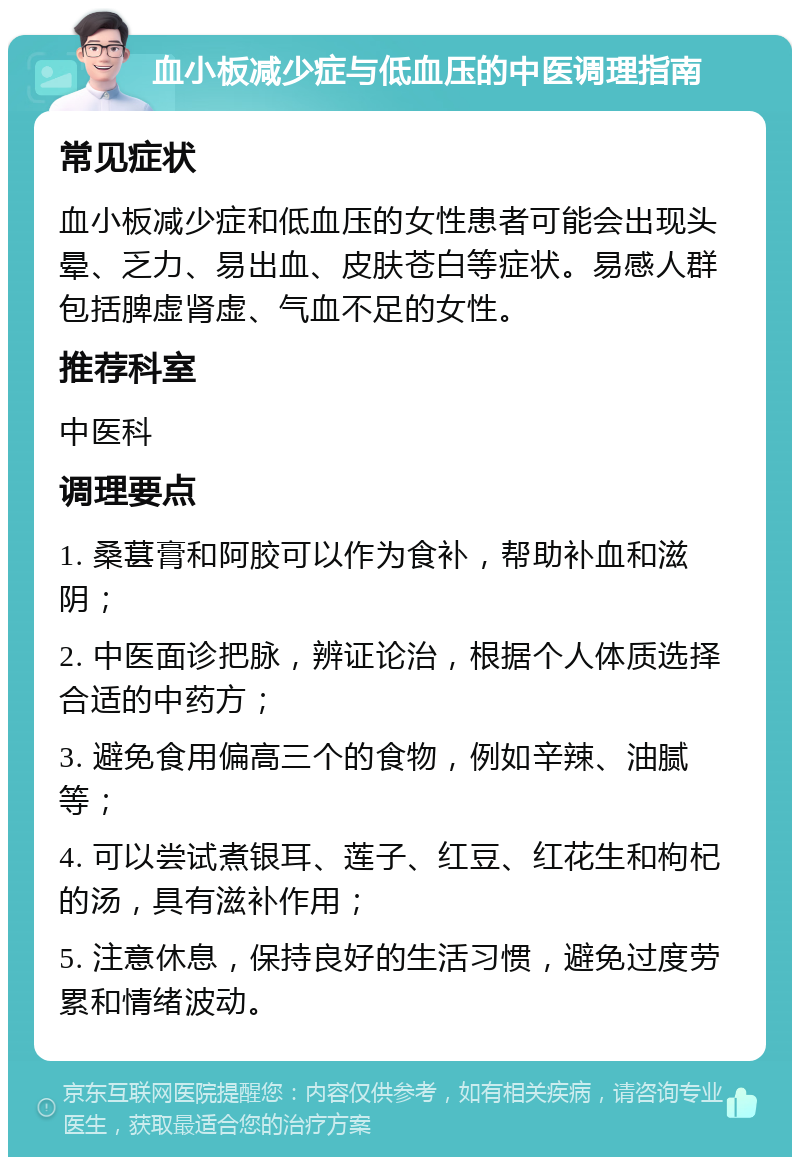 血小板减少症与低血压的中医调理指南 常见症状 血小板减少症和低血压的女性患者可能会出现头晕、乏力、易出血、皮肤苍白等症状。易感人群包括脾虚肾虚、气血不足的女性。 推荐科室 中医科 调理要点 1. 桑葚膏和阿胶可以作为食补，帮助补血和滋阴； 2. 中医面诊把脉，辨证论治，根据个人体质选择合适的中药方； 3. 避免食用偏高三个的食物，例如辛辣、油腻等； 4. 可以尝试煮银耳、莲子、红豆、红花生和枸杞的汤，具有滋补作用； 5. 注意休息，保持良好的生活习惯，避免过度劳累和情绪波动。