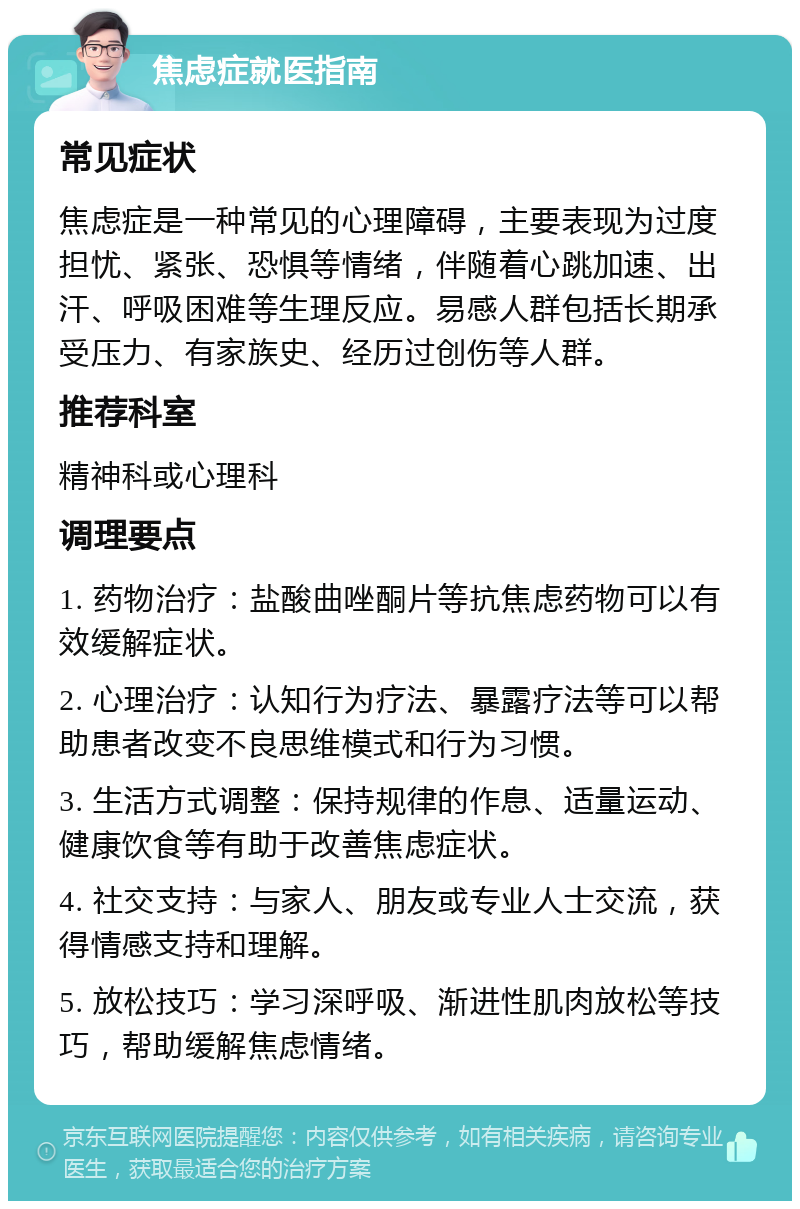 焦虑症就医指南 常见症状 焦虑症是一种常见的心理障碍，主要表现为过度担忧、紧张、恐惧等情绪，伴随着心跳加速、出汗、呼吸困难等生理反应。易感人群包括长期承受压力、有家族史、经历过创伤等人群。 推荐科室 精神科或心理科 调理要点 1. 药物治疗：盐酸曲唑酮片等抗焦虑药物可以有效缓解症状。 2. 心理治疗：认知行为疗法、暴露疗法等可以帮助患者改变不良思维模式和行为习惯。 3. 生活方式调整：保持规律的作息、适量运动、健康饮食等有助于改善焦虑症状。 4. 社交支持：与家人、朋友或专业人士交流，获得情感支持和理解。 5. 放松技巧：学习深呼吸、渐进性肌肉放松等技巧，帮助缓解焦虑情绪。