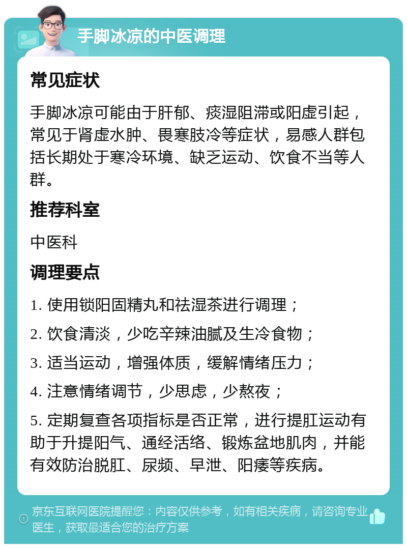 手脚冰凉的中医调理 常见症状 手脚冰凉可能由于肝郁、痰湿阻滞或阳虚引起，常见于肾虚水肿、畏寒肢冷等症状，易感人群包括长期处于寒冷环境、缺乏运动、饮食不当等人群。 推荐科室 中医科 调理要点 1. 使用锁阳固精丸和祛湿茶进行调理； 2. 饮食清淡，少吃辛辣油腻及生冷食物； 3. 适当运动，增强体质，缓解情绪压力； 4. 注意情绪调节，少思虑，少熬夜； 5. 定期复查各项指标是否正常，进行提肛运动有助于升提阳气、通经活络、锻炼盆地肌肉，并能有效防治脱肛、尿频、早泄、阳痿等疾病。