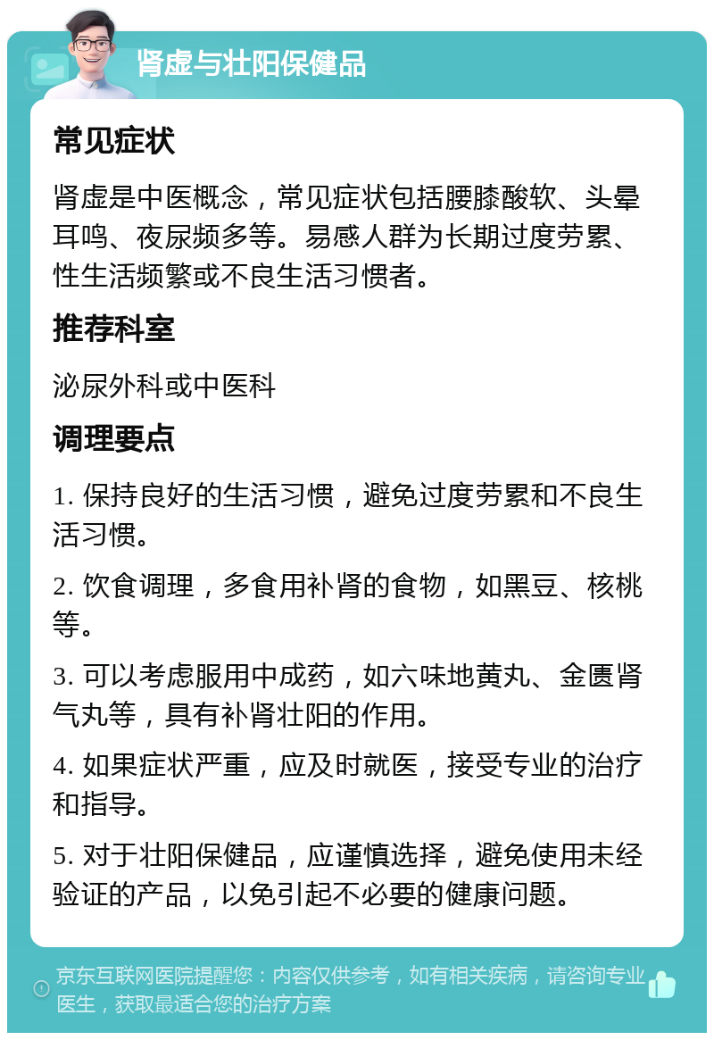 肾虚与壮阳保健品 常见症状 肾虚是中医概念，常见症状包括腰膝酸软、头晕耳鸣、夜尿频多等。易感人群为长期过度劳累、性生活频繁或不良生活习惯者。 推荐科室 泌尿外科或中医科 调理要点 1. 保持良好的生活习惯，避免过度劳累和不良生活习惯。 2. 饮食调理，多食用补肾的食物，如黑豆、核桃等。 3. 可以考虑服用中成药，如六味地黄丸、金匮肾气丸等，具有补肾壮阳的作用。 4. 如果症状严重，应及时就医，接受专业的治疗和指导。 5. 对于壮阳保健品，应谨慎选择，避免使用未经验证的产品，以免引起不必要的健康问题。