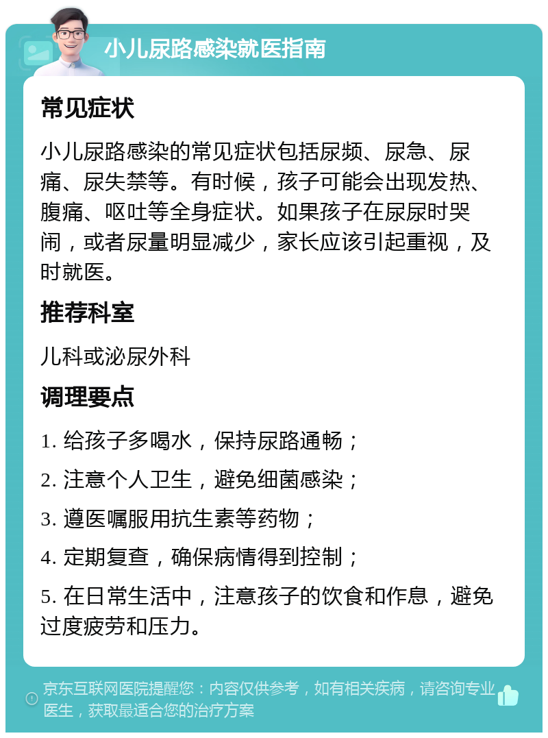 小儿尿路感染就医指南 常见症状 小儿尿路感染的常见症状包括尿频、尿急、尿痛、尿失禁等。有时候，孩子可能会出现发热、腹痛、呕吐等全身症状。如果孩子在尿尿时哭闹，或者尿量明显减少，家长应该引起重视，及时就医。 推荐科室 儿科或泌尿外科 调理要点 1. 给孩子多喝水，保持尿路通畅； 2. 注意个人卫生，避免细菌感染； 3. 遵医嘱服用抗生素等药物； 4. 定期复查，确保病情得到控制； 5. 在日常生活中，注意孩子的饮食和作息，避免过度疲劳和压力。