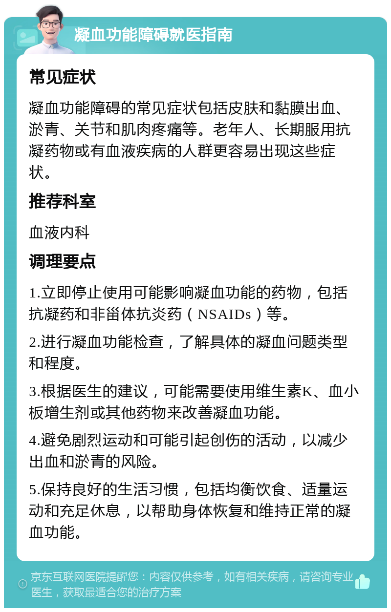 凝血功能障碍就医指南 常见症状 凝血功能障碍的常见症状包括皮肤和黏膜出血、淤青、关节和肌肉疼痛等。老年人、长期服用抗凝药物或有血液疾病的人群更容易出现这些症状。 推荐科室 血液内科 调理要点 1.立即停止使用可能影响凝血功能的药物，包括抗凝药和非甾体抗炎药（NSAIDs）等。 2.进行凝血功能检查，了解具体的凝血问题类型和程度。 3.根据医生的建议，可能需要使用维生素K、血小板增生剂或其他药物来改善凝血功能。 4.避免剧烈运动和可能引起创伤的活动，以减少出血和淤青的风险。 5.保持良好的生活习惯，包括均衡饮食、适量运动和充足休息，以帮助身体恢复和维持正常的凝血功能。