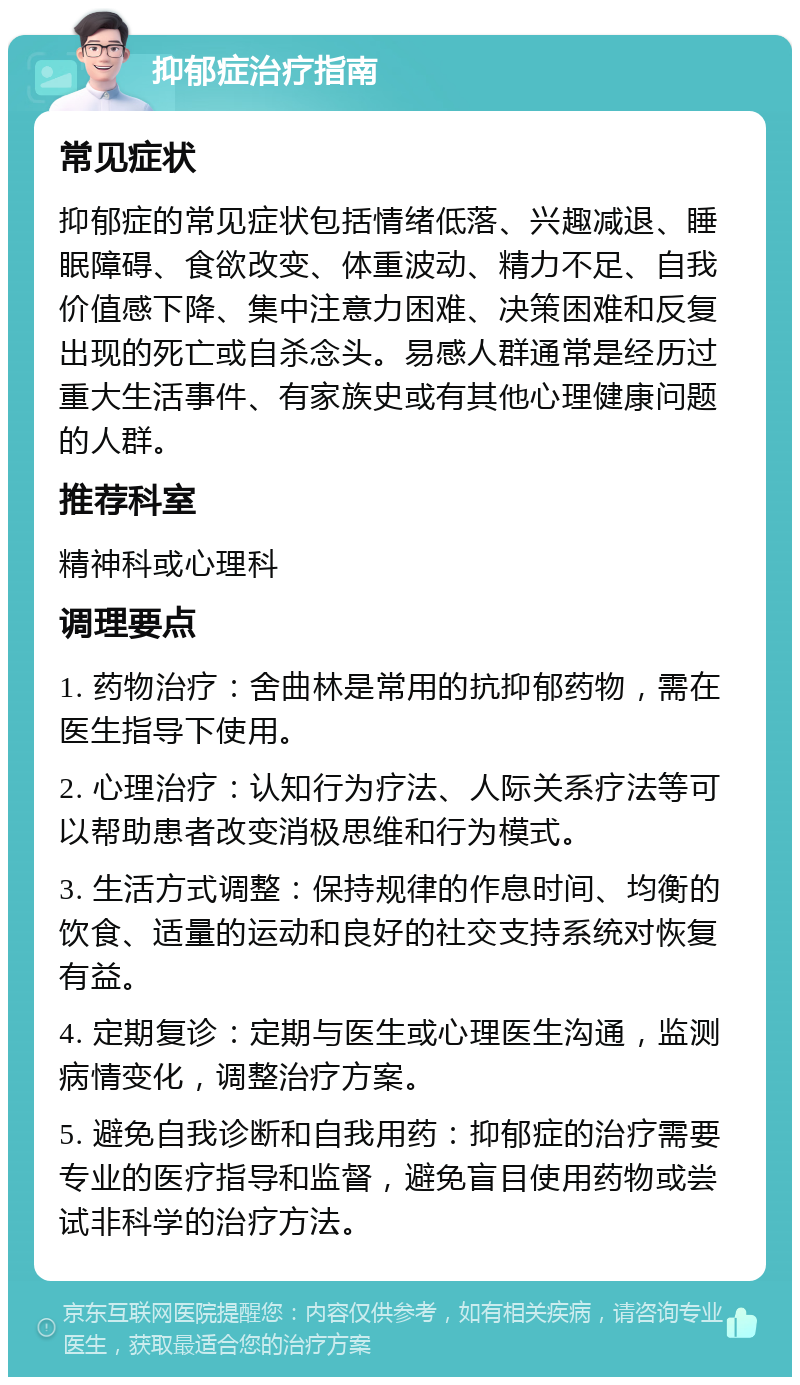 抑郁症治疗指南 常见症状 抑郁症的常见症状包括情绪低落、兴趣减退、睡眠障碍、食欲改变、体重波动、精力不足、自我价值感下降、集中注意力困难、决策困难和反复出现的死亡或自杀念头。易感人群通常是经历过重大生活事件、有家族史或有其他心理健康问题的人群。 推荐科室 精神科或心理科 调理要点 1. 药物治疗：舍曲林是常用的抗抑郁药物，需在医生指导下使用。 2. 心理治疗：认知行为疗法、人际关系疗法等可以帮助患者改变消极思维和行为模式。 3. 生活方式调整：保持规律的作息时间、均衡的饮食、适量的运动和良好的社交支持系统对恢复有益。 4. 定期复诊：定期与医生或心理医生沟通，监测病情变化，调整治疗方案。 5. 避免自我诊断和自我用药：抑郁症的治疗需要专业的医疗指导和监督，避免盲目使用药物或尝试非科学的治疗方法。