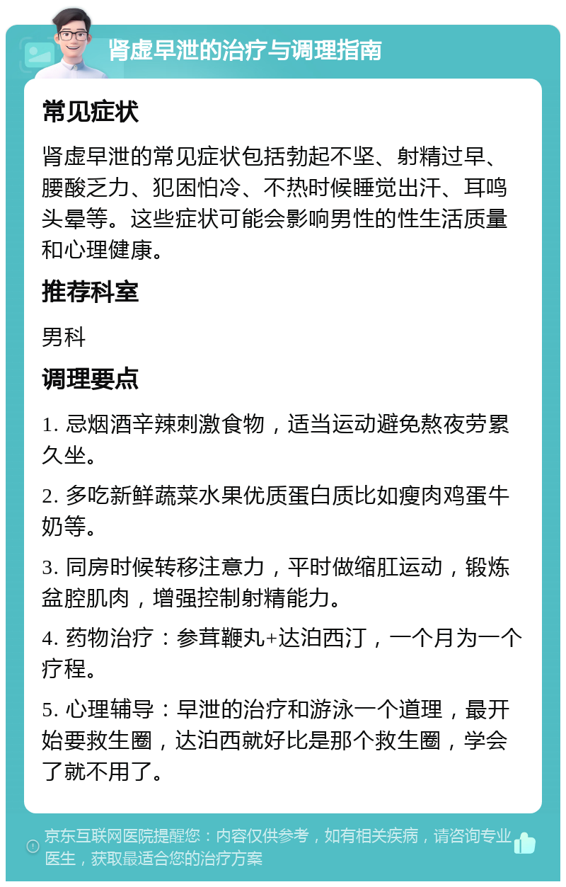 肾虚早泄的治疗与调理指南 常见症状 肾虚早泄的常见症状包括勃起不坚、射精过早、腰酸乏力、犯困怕冷、不热时候睡觉出汗、耳鸣头晕等。这些症状可能会影响男性的性生活质量和心理健康。 推荐科室 男科 调理要点 1. 忌烟酒辛辣刺激食物，适当运动避免熬夜劳累久坐。 2. 多吃新鲜蔬菜水果优质蛋白质比如瘦肉鸡蛋牛奶等。 3. 同房时候转移注意力，平时做缩肛运动，锻炼盆腔肌肉，增强控制射精能力。 4. 药物治疗：参茸鞭丸+达泊西汀，一个月为一个疗程。 5. 心理辅导：早泄的治疗和游泳一个道理，最开始要救生圈，达泊西就好比是那个救生圈，学会了就不用了。