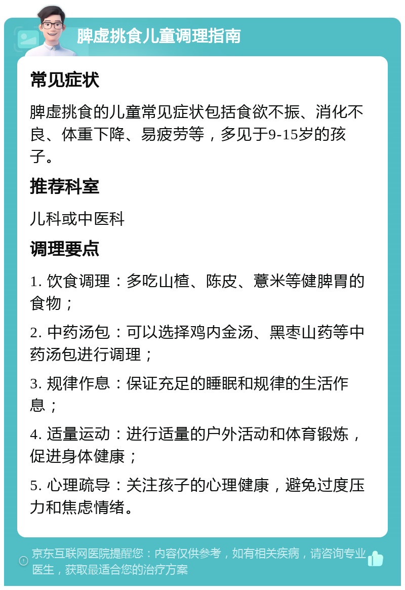 脾虚挑食儿童调理指南 常见症状 脾虚挑食的儿童常见症状包括食欲不振、消化不良、体重下降、易疲劳等，多见于9-15岁的孩子。 推荐科室 儿科或中医科 调理要点 1. 饮食调理：多吃山楂、陈皮、薏米等健脾胃的食物； 2. 中药汤包：可以选择鸡内金汤、黑枣山药等中药汤包进行调理； 3. 规律作息：保证充足的睡眠和规律的生活作息； 4. 适量运动：进行适量的户外活动和体育锻炼，促进身体健康； 5. 心理疏导：关注孩子的心理健康，避免过度压力和焦虑情绪。