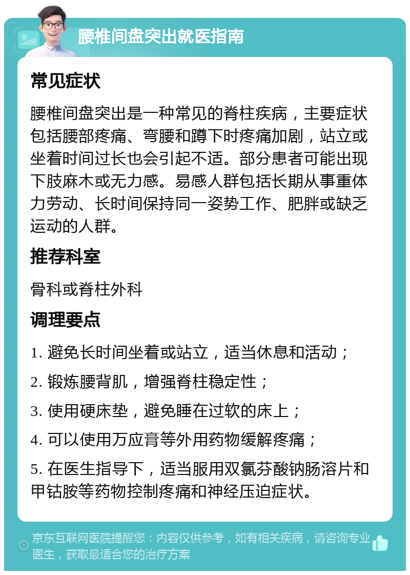 腰椎间盘突出就医指南 常见症状 腰椎间盘突出是一种常见的脊柱疾病，主要症状包括腰部疼痛、弯腰和蹲下时疼痛加剧，站立或坐着时间过长也会引起不适。部分患者可能出现下肢麻木或无力感。易感人群包括长期从事重体力劳动、长时间保持同一姿势工作、肥胖或缺乏运动的人群。 推荐科室 骨科或脊柱外科 调理要点 1. 避免长时间坐着或站立，适当休息和活动； 2. 锻炼腰背肌，增强脊柱稳定性； 3. 使用硬床垫，避免睡在过软的床上； 4. 可以使用万应膏等外用药物缓解疼痛； 5. 在医生指导下，适当服用双氯芬酸钠肠溶片和甲钴胺等药物控制疼痛和神经压迫症状。