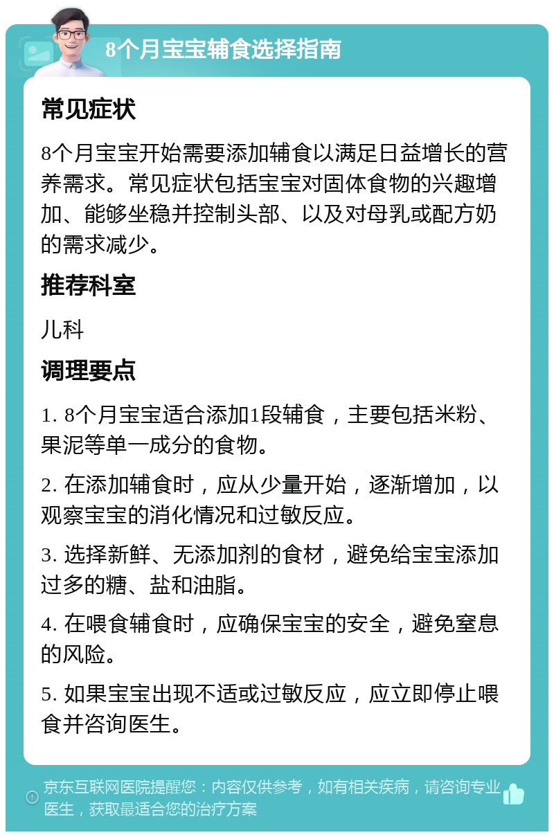 8个月宝宝辅食选择指南 常见症状 8个月宝宝开始需要添加辅食以满足日益增长的营养需求。常见症状包括宝宝对固体食物的兴趣增加、能够坐稳并控制头部、以及对母乳或配方奶的需求减少。 推荐科室 儿科 调理要点 1. 8个月宝宝适合添加1段辅食，主要包括米粉、果泥等单一成分的食物。 2. 在添加辅食时，应从少量开始，逐渐增加，以观察宝宝的消化情况和过敏反应。 3. 选择新鲜、无添加剂的食材，避免给宝宝添加过多的糖、盐和油脂。 4. 在喂食辅食时，应确保宝宝的安全，避免窒息的风险。 5. 如果宝宝出现不适或过敏反应，应立即停止喂食并咨询医生。