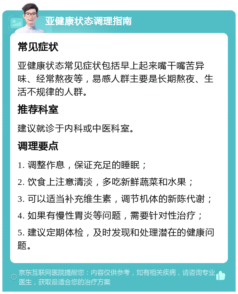 亚健康状态调理指南 常见症状 亚健康状态常见症状包括早上起来嘴干嘴苦异味、经常熬夜等，易感人群主要是长期熬夜、生活不规律的人群。 推荐科室 建议就诊于内科或中医科室。 调理要点 1. 调整作息，保证充足的睡眠； 2. 饮食上注意清淡，多吃新鲜蔬菜和水果； 3. 可以适当补充维生素，调节机体的新陈代谢； 4. 如果有慢性胃炎等问题，需要针对性治疗； 5. 建议定期体检，及时发现和处理潜在的健康问题。