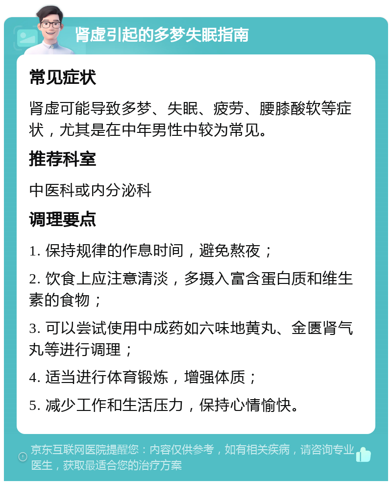 肾虚引起的多梦失眠指南 常见症状 肾虚可能导致多梦、失眠、疲劳、腰膝酸软等症状，尤其是在中年男性中较为常见。 推荐科室 中医科或内分泌科 调理要点 1. 保持规律的作息时间，避免熬夜； 2. 饮食上应注意清淡，多摄入富含蛋白质和维生素的食物； 3. 可以尝试使用中成药如六味地黄丸、金匮肾气丸等进行调理； 4. 适当进行体育锻炼，增强体质； 5. 减少工作和生活压力，保持心情愉快。