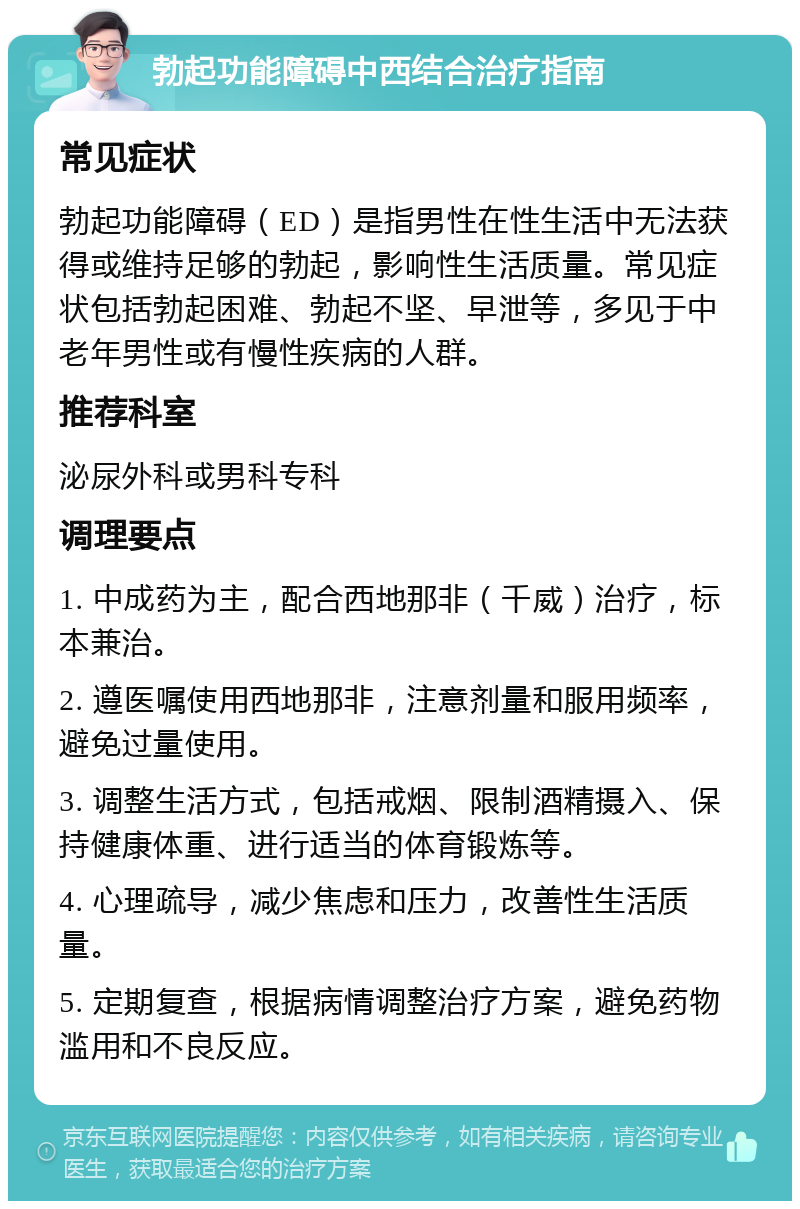 勃起功能障碍中西结合治疗指南 常见症状 勃起功能障碍（ED）是指男性在性生活中无法获得或维持足够的勃起，影响性生活质量。常见症状包括勃起困难、勃起不坚、早泄等，多见于中老年男性或有慢性疾病的人群。 推荐科室 泌尿外科或男科专科 调理要点 1. 中成药为主，配合西地那非（千威）治疗，标本兼治。 2. 遵医嘱使用西地那非，注意剂量和服用频率，避免过量使用。 3. 调整生活方式，包括戒烟、限制酒精摄入、保持健康体重、进行适当的体育锻炼等。 4. 心理疏导，减少焦虑和压力，改善性生活质量。 5. 定期复查，根据病情调整治疗方案，避免药物滥用和不良反应。