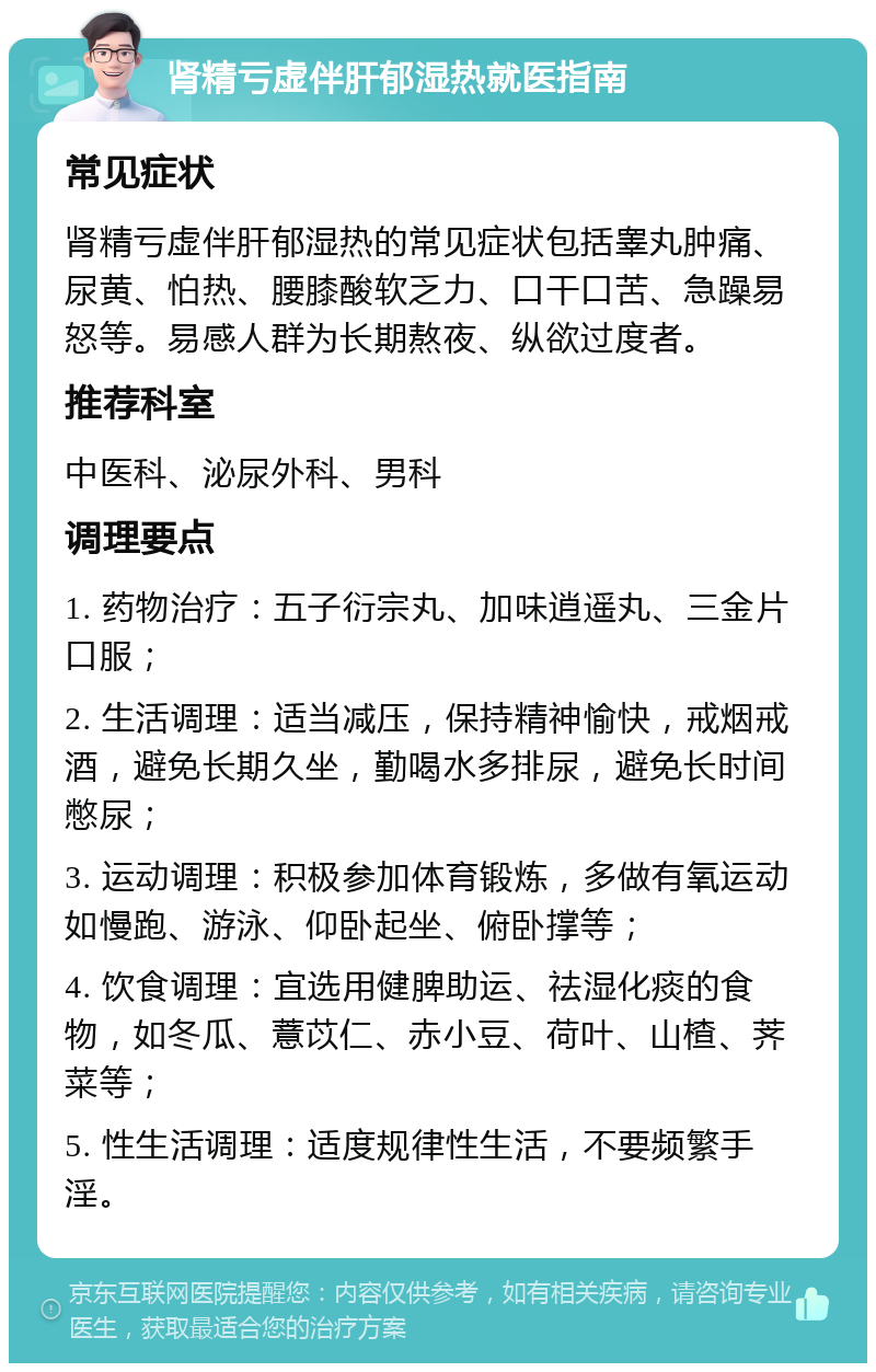 肾精亏虚伴肝郁湿热就医指南 常见症状 肾精亏虚伴肝郁湿热的常见症状包括睾丸肿痛、尿黄、怕热、腰膝酸软乏力、口干口苦、急躁易怒等。易感人群为长期熬夜、纵欲过度者。 推荐科室 中医科、泌尿外科、男科 调理要点 1. 药物治疗：五子衍宗丸、加味逍遥丸、三金片口服； 2. 生活调理：适当减压，保持精神愉快，戒烟戒酒，避免长期久坐，勤喝水多排尿，避免长时间憋尿； 3. 运动调理：积极参加体育锻炼，多做有氧运动如慢跑、游泳、仰卧起坐、俯卧撑等； 4. 饮食调理：宜选用健脾助运、祛湿化痰的食物，如冬瓜、薏苡仁、赤小豆、荷叶、山楂、荠菜等； 5. 性生活调理：适度规律性生活，不要频繁手淫。