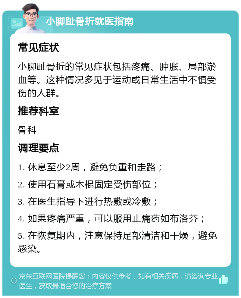 小脚趾骨折就医指南 常见症状 小脚趾骨折的常见症状包括疼痛、肿胀、局部淤血等。这种情况多见于运动或日常生活中不慎受伤的人群。 推荐科室 骨科 调理要点 1. 休息至少2周，避免负重和走路； 2. 使用石膏或木棍固定受伤部位； 3. 在医生指导下进行热敷或冷敷； 4. 如果疼痛严重，可以服用止痛药如布洛芬； 5. 在恢复期内，注意保持足部清洁和干燥，避免感染。