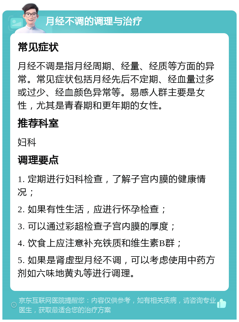 月经不调的调理与治疗 常见症状 月经不调是指月经周期、经量、经质等方面的异常。常见症状包括月经先后不定期、经血量过多或过少、经血颜色异常等。易感人群主要是女性，尤其是青春期和更年期的女性。 推荐科室 妇科 调理要点 1. 定期进行妇科检查，了解子宫内膜的健康情况； 2. 如果有性生活，应进行怀孕检查； 3. 可以通过彩超检查子宫内膜的厚度； 4. 饮食上应注意补充铁质和维生素B群； 5. 如果是肾虚型月经不调，可以考虑使用中药方剂如六味地黄丸等进行调理。