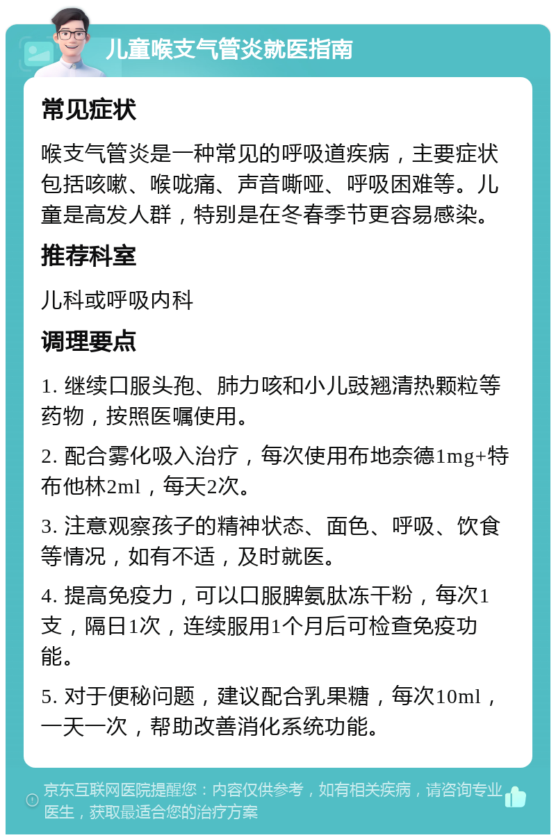 儿童喉支气管炎就医指南 常见症状 喉支气管炎是一种常见的呼吸道疾病，主要症状包括咳嗽、喉咙痛、声音嘶哑、呼吸困难等。儿童是高发人群，特别是在冬春季节更容易感染。 推荐科室 儿科或呼吸内科 调理要点 1. 继续口服头孢、肺力咳和小儿豉翘清热颗粒等药物，按照医嘱使用。 2. 配合雾化吸入治疗，每次使用布地奈德1mg+特布他林2ml，每天2次。 3. 注意观察孩子的精神状态、面色、呼吸、饮食等情况，如有不适，及时就医。 4. 提高免疫力，可以口服脾氨肽冻干粉，每次1支，隔日1次，连续服用1个月后可检查免疫功能。 5. 对于便秘问题，建议配合乳果糖，每次10ml，一天一次，帮助改善消化系统功能。