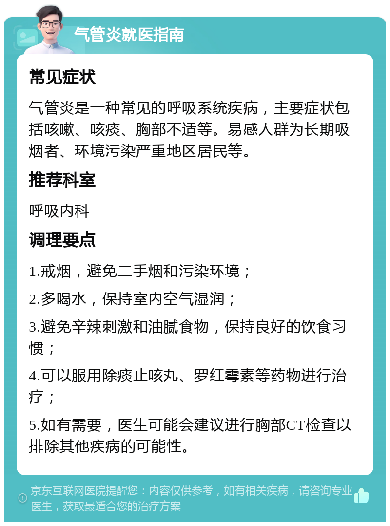 气管炎就医指南 常见症状 气管炎是一种常见的呼吸系统疾病，主要症状包括咳嗽、咳痰、胸部不适等。易感人群为长期吸烟者、环境污染严重地区居民等。 推荐科室 呼吸内科 调理要点 1.戒烟，避免二手烟和污染环境； 2.多喝水，保持室内空气湿润； 3.避免辛辣刺激和油腻食物，保持良好的饮食习惯； 4.可以服用除痰止咳丸、罗红霉素等药物进行治疗； 5.如有需要，医生可能会建议进行胸部CT检查以排除其他疾病的可能性。