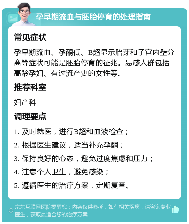 孕早期流血与胚胎停育的处理指南 常见症状 孕早期流血、孕酮低、B超显示胎芽和子宫内壁分离等症状可能是胚胎停育的征兆。易感人群包括高龄孕妇、有过流产史的女性等。 推荐科室 妇产科 调理要点 1. 及时就医，进行B超和血液检查； 2. 根据医生建议，适当补充孕酮； 3. 保持良好的心态，避免过度焦虑和压力； 4. 注意个人卫生，避免感染； 5. 遵循医生的治疗方案，定期复查。