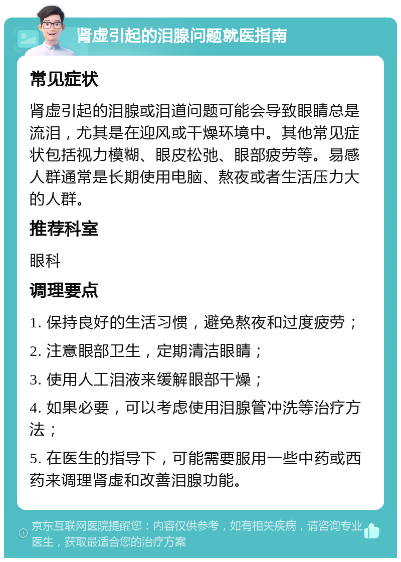 肾虚引起的泪腺问题就医指南 常见症状 肾虚引起的泪腺或泪道问题可能会导致眼睛总是流泪，尤其是在迎风或干燥环境中。其他常见症状包括视力模糊、眼皮松弛、眼部疲劳等。易感人群通常是长期使用电脑、熬夜或者生活压力大的人群。 推荐科室 眼科 调理要点 1. 保持良好的生活习惯，避免熬夜和过度疲劳； 2. 注意眼部卫生，定期清洁眼睛； 3. 使用人工泪液来缓解眼部干燥； 4. 如果必要，可以考虑使用泪腺管冲洗等治疗方法； 5. 在医生的指导下，可能需要服用一些中药或西药来调理肾虚和改善泪腺功能。