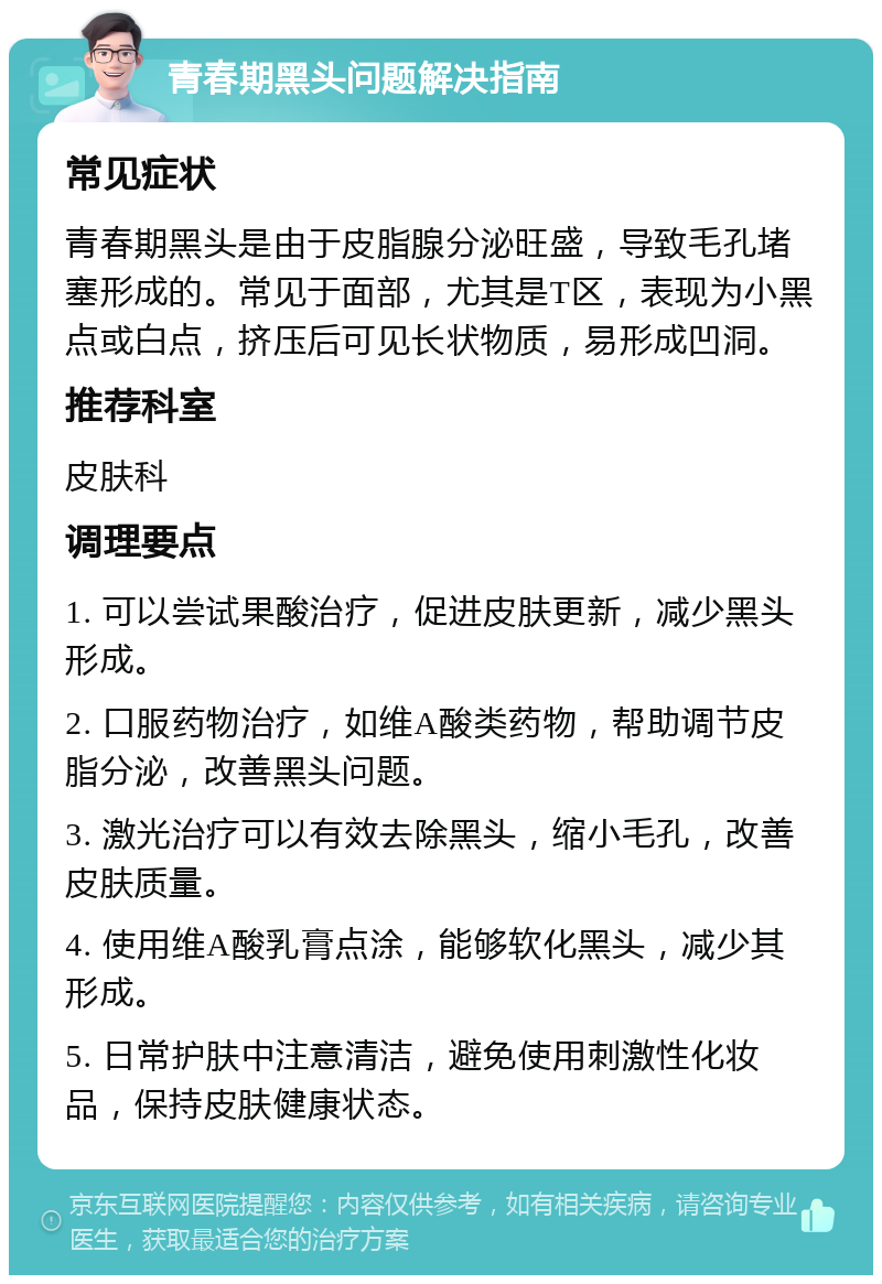 青春期黑头问题解决指南 常见症状 青春期黑头是由于皮脂腺分泌旺盛，导致毛孔堵塞形成的。常见于面部，尤其是T区，表现为小黑点或白点，挤压后可见长状物质，易形成凹洞。 推荐科室 皮肤科 调理要点 1. 可以尝试果酸治疗，促进皮肤更新，减少黑头形成。 2. 口服药物治疗，如维A酸类药物，帮助调节皮脂分泌，改善黑头问题。 3. 激光治疗可以有效去除黑头，缩小毛孔，改善皮肤质量。 4. 使用维A酸乳膏点涂，能够软化黑头，减少其形成。 5. 日常护肤中注意清洁，避免使用刺激性化妆品，保持皮肤健康状态。