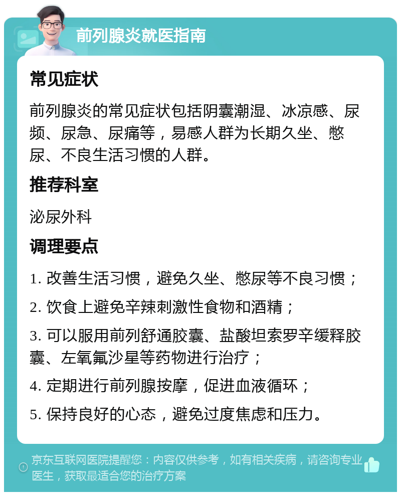 前列腺炎就医指南 常见症状 前列腺炎的常见症状包括阴囊潮湿、冰凉感、尿频、尿急、尿痛等，易感人群为长期久坐、憋尿、不良生活习惯的人群。 推荐科室 泌尿外科 调理要点 1. 改善生活习惯，避免久坐、憋尿等不良习惯； 2. 饮食上避免辛辣刺激性食物和酒精； 3. 可以服用前列舒通胶囊、盐酸坦索罗辛缓释胶囊、左氧氟沙星等药物进行治疗； 4. 定期进行前列腺按摩，促进血液循环； 5. 保持良好的心态，避免过度焦虑和压力。