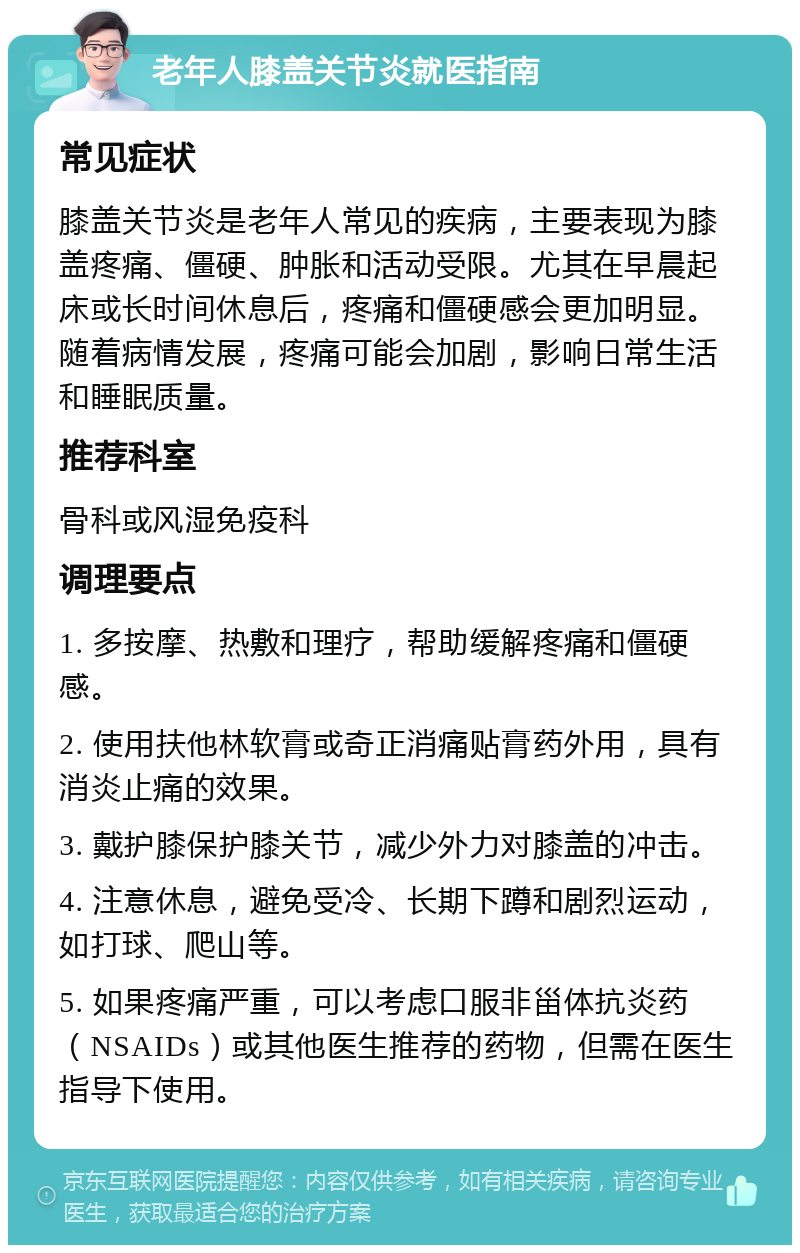 老年人膝盖关节炎就医指南 常见症状 膝盖关节炎是老年人常见的疾病，主要表现为膝盖疼痛、僵硬、肿胀和活动受限。尤其在早晨起床或长时间休息后，疼痛和僵硬感会更加明显。随着病情发展，疼痛可能会加剧，影响日常生活和睡眠质量。 推荐科室 骨科或风湿免疫科 调理要点 1. 多按摩、热敷和理疗，帮助缓解疼痛和僵硬感。 2. 使用扶他林软膏或奇正消痛贴膏药外用，具有消炎止痛的效果。 3. 戴护膝保护膝关节，减少外力对膝盖的冲击。 4. 注意休息，避免受冷、长期下蹲和剧烈运动，如打球、爬山等。 5. 如果疼痛严重，可以考虑口服非甾体抗炎药（NSAIDs）或其他医生推荐的药物，但需在医生指导下使用。