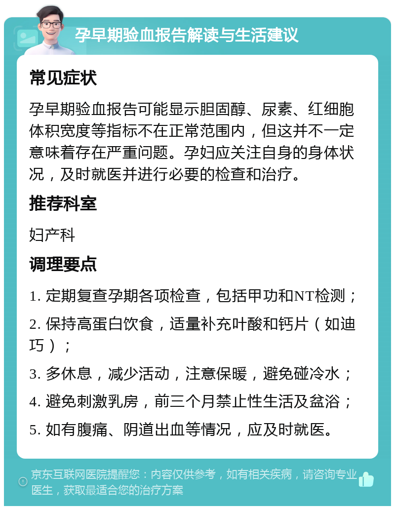 孕早期验血报告解读与生活建议 常见症状 孕早期验血报告可能显示胆固醇、尿素、红细胞体积宽度等指标不在正常范围内，但这并不一定意味着存在严重问题。孕妇应关注自身的身体状况，及时就医并进行必要的检查和治疗。 推荐科室 妇产科 调理要点 1. 定期复查孕期各项检查，包括甲功和NT检测； 2. 保持高蛋白饮食，适量补充叶酸和钙片（如迪巧）； 3. 多休息，减少活动，注意保暖，避免碰冷水； 4. 避免刺激乳房，前三个月禁止性生活及盆浴； 5. 如有腹痛、阴道出血等情况，应及时就医。