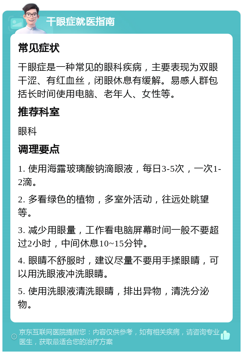 干眼症就医指南 常见症状 干眼症是一种常见的眼科疾病，主要表现为双眼干涩、有红血丝，闭眼休息有缓解。易感人群包括长时间使用电脑、老年人、女性等。 推荐科室 眼科 调理要点 1. 使用海露玻璃酸钠滴眼液，每日3-5次，一次1-2滴。 2. 多看绿色的植物，多室外活动，往远处眺望等。 3. 减少用眼量，工作看电脑屏幕时间一般不要超过2小时，中间休息10~15分钟。 4. 眼睛不舒服时，建议尽量不要用手揉眼睛，可以用洗眼液冲洗眼睛。 5. 使用洗眼液清洗眼睛，排出异物，清洗分泌物。