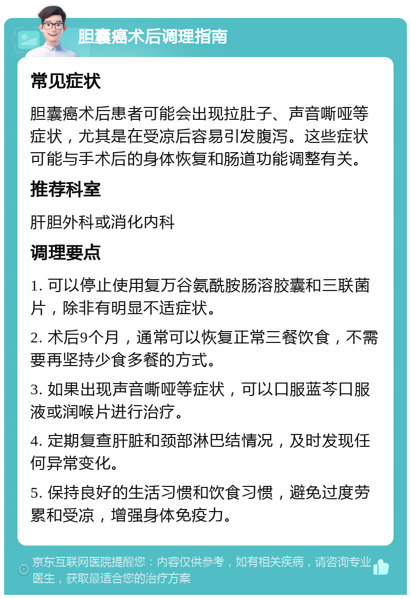 胆囊癌术后调理指南 常见症状 胆囊癌术后患者可能会出现拉肚子、声音嘶哑等症状，尤其是在受凉后容易引发腹泻。这些症状可能与手术后的身体恢复和肠道功能调整有关。 推荐科室 肝胆外科或消化内科 调理要点 1. 可以停止使用复万谷氨酰胺肠溶胶囊和三联菌片，除非有明显不适症状。 2. 术后9个月，通常可以恢复正常三餐饮食，不需要再坚持少食多餐的方式。 3. 如果出现声音嘶哑等症状，可以口服蓝芩口服液或润喉片进行治疗。 4. 定期复查肝脏和颈部淋巴结情况，及时发现任何异常变化。 5. 保持良好的生活习惯和饮食习惯，避免过度劳累和受凉，增强身体免疫力。