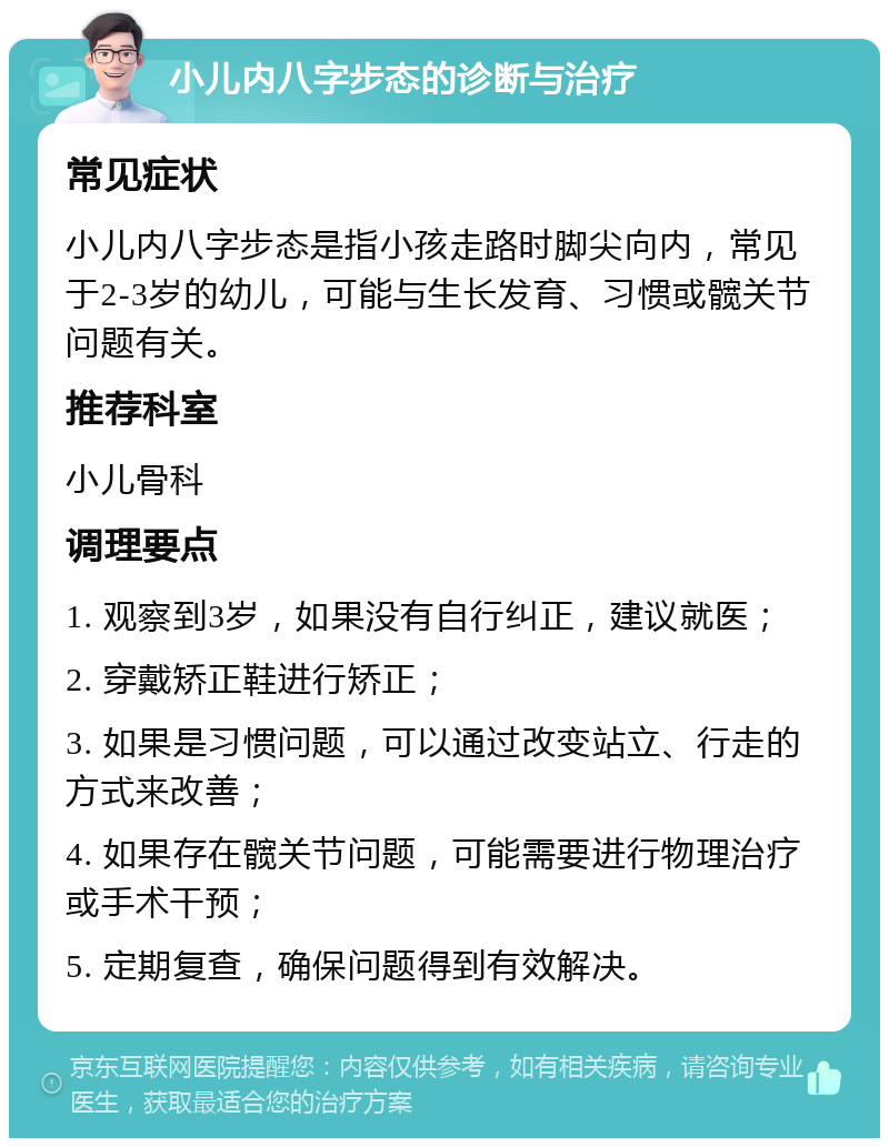 小儿内八字步态的诊断与治疗 常见症状 小儿内八字步态是指小孩走路时脚尖向内，常见于2-3岁的幼儿，可能与生长发育、习惯或髋关节问题有关。 推荐科室 小儿骨科 调理要点 1. 观察到3岁，如果没有自行纠正，建议就医； 2. 穿戴矫正鞋进行矫正； 3. 如果是习惯问题，可以通过改变站立、行走的方式来改善； 4. 如果存在髋关节问题，可能需要进行物理治疗或手术干预； 5. 定期复查，确保问题得到有效解决。