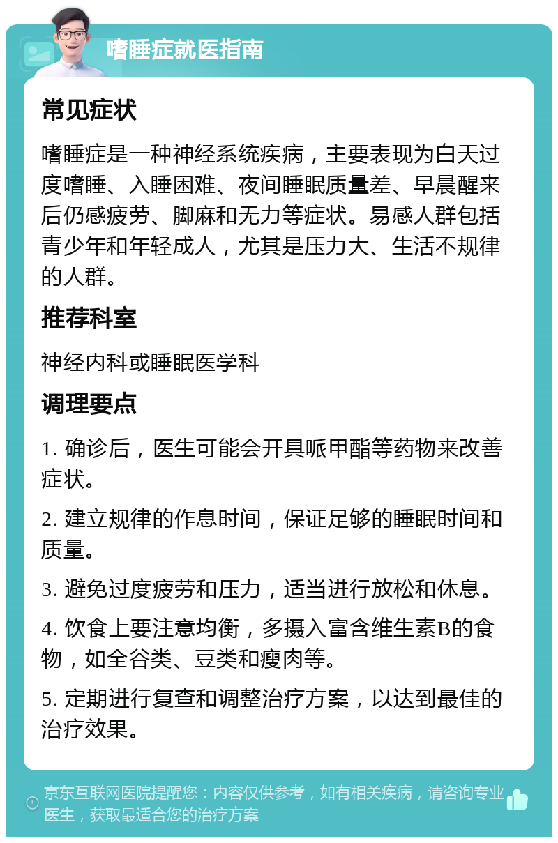 嗜睡症就医指南 常见症状 嗜睡症是一种神经系统疾病，主要表现为白天过度嗜睡、入睡困难、夜间睡眠质量差、早晨醒来后仍感疲劳、脚麻和无力等症状。易感人群包括青少年和年轻成人，尤其是压力大、生活不规律的人群。 推荐科室 神经内科或睡眠医学科 调理要点 1. 确诊后，医生可能会开具哌甲酯等药物来改善症状。 2. 建立规律的作息时间，保证足够的睡眠时间和质量。 3. 避免过度疲劳和压力，适当进行放松和休息。 4. 饮食上要注意均衡，多摄入富含维生素B的食物，如全谷类、豆类和瘦肉等。 5. 定期进行复查和调整治疗方案，以达到最佳的治疗效果。