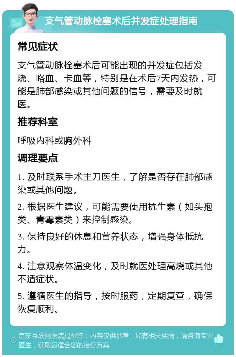 支气管动脉栓塞术后并发症处理指南 常见症状 支气管动脉栓塞术后可能出现的并发症包括发烧、咯血、卡血等，特别是在术后7天内发热，可能是肺部感染或其他问题的信号，需要及时就医。 推荐科室 呼吸内科或胸外科 调理要点 1. 及时联系手术主刀医生，了解是否存在肺部感染或其他问题。 2. 根据医生建议，可能需要使用抗生素（如头孢类、青霉素类）来控制感染。 3. 保持良好的休息和营养状态，增强身体抵抗力。 4. 注意观察体温变化，及时就医处理高烧或其他不适症状。 5. 遵循医生的指导，按时服药，定期复查，确保恢复顺利。