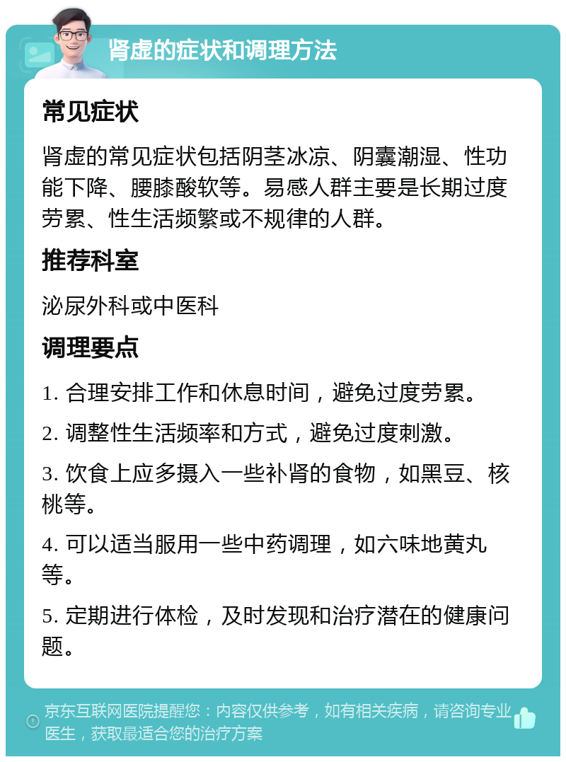 肾虚的症状和调理方法 常见症状 肾虚的常见症状包括阴茎冰凉、阴囊潮湿、性功能下降、腰膝酸软等。易感人群主要是长期过度劳累、性生活频繁或不规律的人群。 推荐科室 泌尿外科或中医科 调理要点 1. 合理安排工作和休息时间，避免过度劳累。 2. 调整性生活频率和方式，避免过度刺激。 3. 饮食上应多摄入一些补肾的食物，如黑豆、核桃等。 4. 可以适当服用一些中药调理，如六味地黄丸等。 5. 定期进行体检，及时发现和治疗潜在的健康问题。