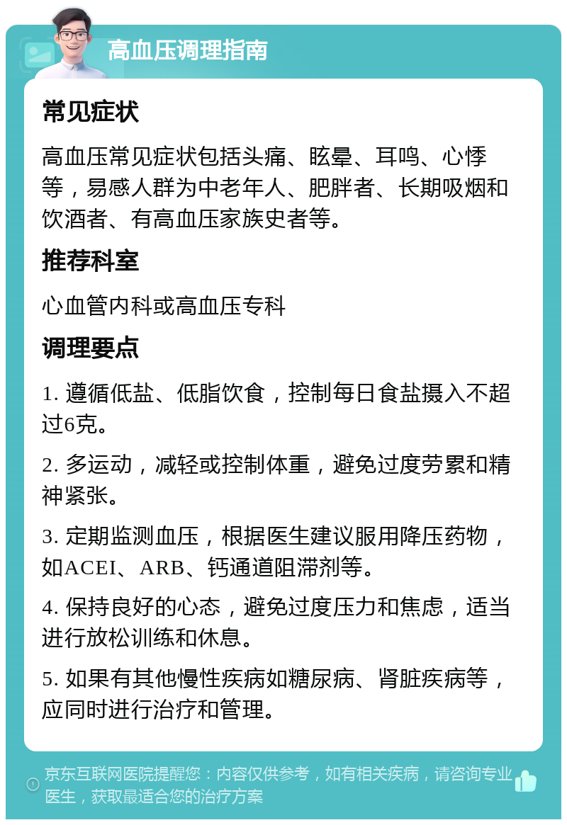 高血压调理指南 常见症状 高血压常见症状包括头痛、眩晕、耳鸣、心悸等，易感人群为中老年人、肥胖者、长期吸烟和饮酒者、有高血压家族史者等。 推荐科室 心血管内科或高血压专科 调理要点 1. 遵循低盐、低脂饮食，控制每日食盐摄入不超过6克。 2. 多运动，减轻或控制体重，避免过度劳累和精神紧张。 3. 定期监测血压，根据医生建议服用降压药物，如ACEI、ARB、钙通道阻滞剂等。 4. 保持良好的心态，避免过度压力和焦虑，适当进行放松训练和休息。 5. 如果有其他慢性疾病如糖尿病、肾脏疾病等，应同时进行治疗和管理。