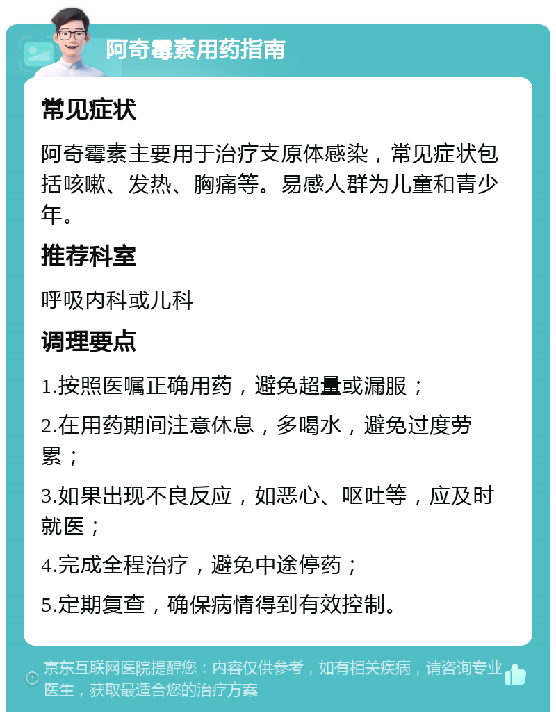 阿奇霉素用药指南 常见症状 阿奇霉素主要用于治疗支原体感染，常见症状包括咳嗽、发热、胸痛等。易感人群为儿童和青少年。 推荐科室 呼吸内科或儿科 调理要点 1.按照医嘱正确用药，避免超量或漏服； 2.在用药期间注意休息，多喝水，避免过度劳累； 3.如果出现不良反应，如恶心、呕吐等，应及时就医； 4.完成全程治疗，避免中途停药； 5.定期复查，确保病情得到有效控制。