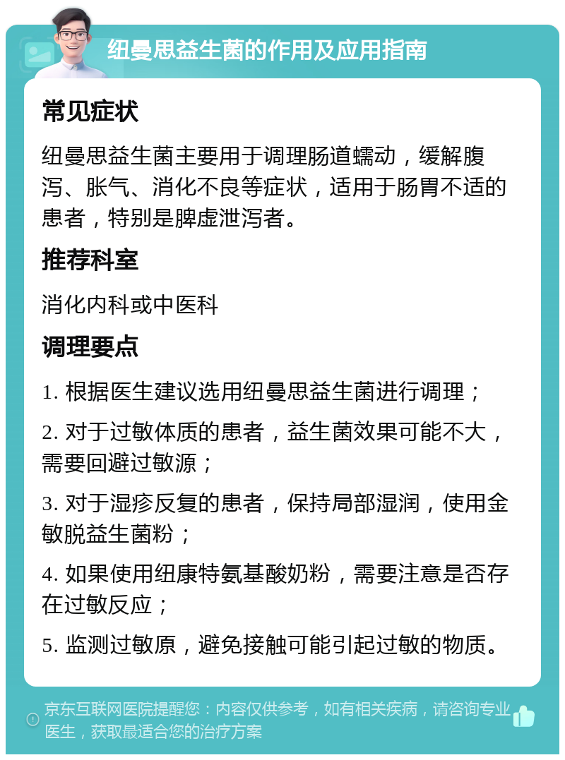 纽曼思益生菌的作用及应用指南 常见症状 纽曼思益生菌主要用于调理肠道蠕动，缓解腹泻、胀气、消化不良等症状，适用于肠胃不适的患者，特别是脾虚泄泻者。 推荐科室 消化内科或中医科 调理要点 1. 根据医生建议选用纽曼思益生菌进行调理； 2. 对于过敏体质的患者，益生菌效果可能不大，需要回避过敏源； 3. 对于湿疹反复的患者，保持局部湿润，使用金敏脱益生菌粉； 4. 如果使用纽康特氨基酸奶粉，需要注意是否存在过敏反应； 5. 监测过敏原，避免接触可能引起过敏的物质。