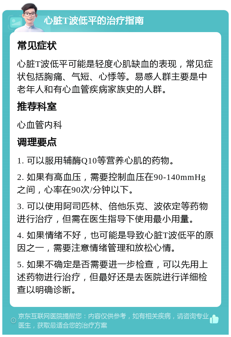 心脏T波低平的治疗指南 常见症状 心脏T波低平可能是轻度心肌缺血的表现，常见症状包括胸痛、气短、心悸等。易感人群主要是中老年人和有心血管疾病家族史的人群。 推荐科室 心血管内科 调理要点 1. 可以服用辅酶Q10等营养心肌的药物。 2. 如果有高血压，需要控制血压在90-140mmHg之间，心率在90次/分钟以下。 3. 可以使用阿司匹林、倍他乐克、波依定等药物进行治疗，但需在医生指导下使用最小用量。 4. 如果情绪不好，也可能是导致心脏T波低平的原因之一，需要注意情绪管理和放松心情。 5. 如果不确定是否需要进一步检查，可以先用上述药物进行治疗，但最好还是去医院进行详细检查以明确诊断。