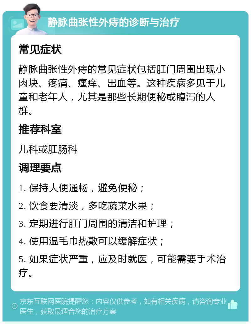 静脉曲张性外痔的诊断与治疗 常见症状 静脉曲张性外痔的常见症状包括肛门周围出现小肉块、疼痛、瘙痒、出血等。这种疾病多见于儿童和老年人，尤其是那些长期便秘或腹泻的人群。 推荐科室 儿科或肛肠科 调理要点 1. 保持大便通畅，避免便秘； 2. 饮食要清淡，多吃蔬菜水果； 3. 定期进行肛门周围的清洁和护理； 4. 使用温毛巾热敷可以缓解症状； 5. 如果症状严重，应及时就医，可能需要手术治疗。